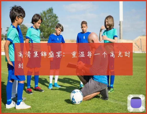 高清集锦盛宴：重温每一个高光时刻