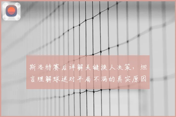 斯洛特赛后详解关键换人决策,坦言理解球迷对平局不满的真实原因