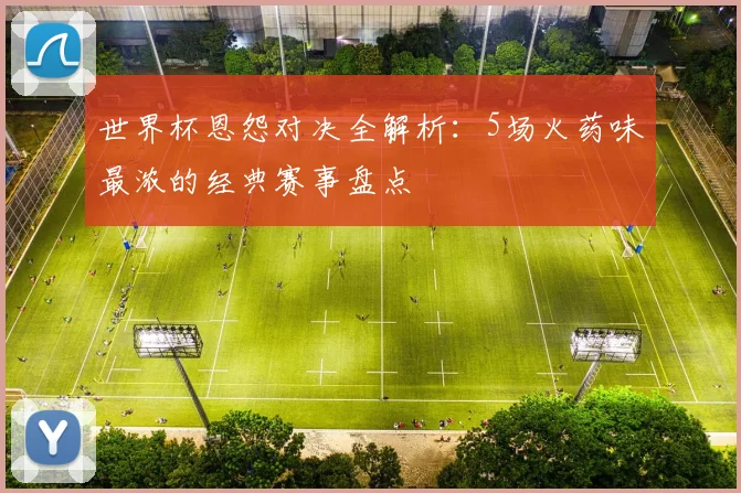 世界杯恩怨对决全解析：5场火药味最浓的经典赛事盘点