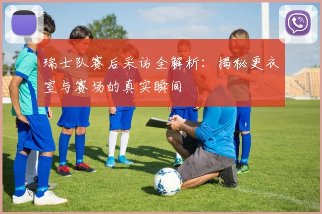 瑞士队赛后采访全解析:揭秘更衣室与赛场的真实瞬间