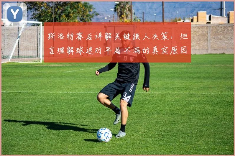 斯洛特赛后详解关键换人决策，坦言理解球迷对平局不满的真实原因