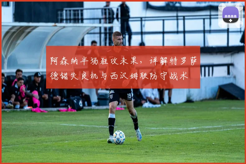 阿森纳半场狂攻未果,详解特罗萨德错失良机与西汉姆联防守战术