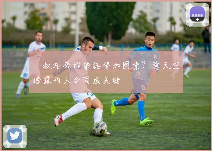 囧叔孔蒂谁能接替加图索？意天空透露两人合同成关键
