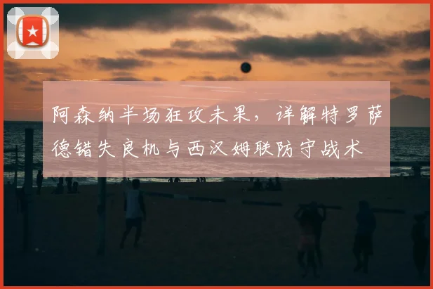 阿森纳半场狂攻未果,详解特罗萨德错失良机与西汉姆联防守战术