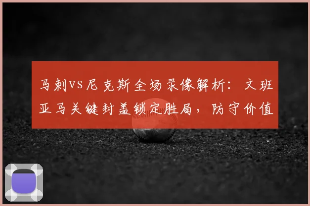 马刺vs尼克斯全场录像解析:文班亚马关键封盖锁定胜局,防守价值凸显